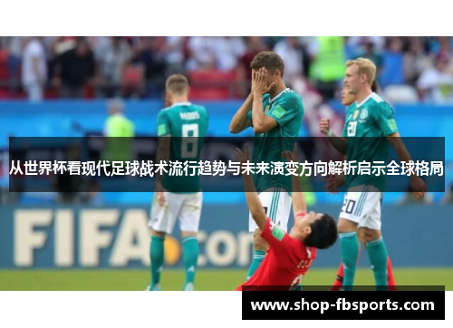从世界杯看现代足球战术流行趋势与未来演变方向解析启示全球格局 从世界杯看现代足球战术流行趋势与未来演变方向解析启示全球格局
